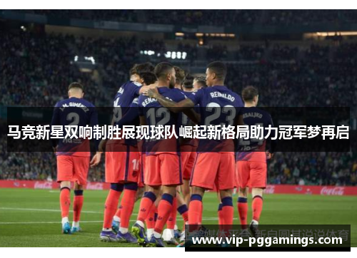 马竞新星双响制胜展现球队崛起新格局助力冠军梦再启
