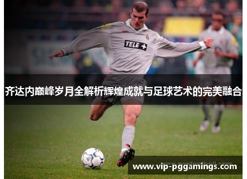 齐达内巅峰岁月全解析辉煌成就与足球艺术的完美融合