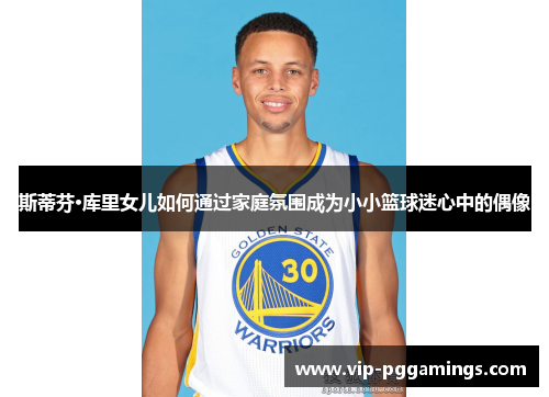 斯蒂芬·库里女儿如何通过家庭氛围成为小小篮球迷心中的偶像