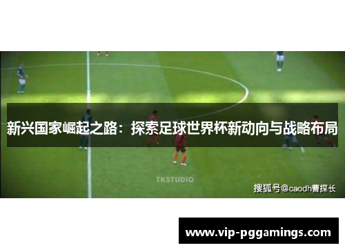 新兴国家崛起之路:探索足球世界杯新动向与战略布局 新兴国家崛起之路:探索足球世界杯新动向与战略布局