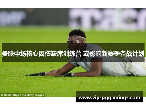 曼联中场核心因伤缺席训练营 或影响新赛季备战计划 曼联中场核心因伤缺席训练营 或影响新赛季备战计划