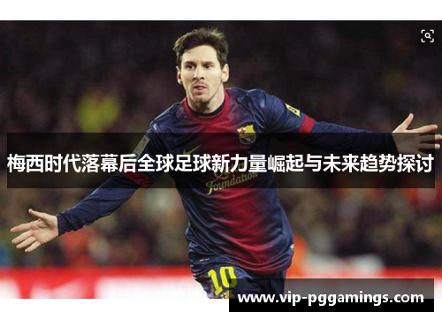 梅西时代落幕后全球足球新力量崛起与未来趋势探讨 梅西时代落幕后全球足球新力量崛起与未来趋势探讨